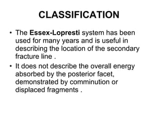 CLASSIFICATION The  Essex-Lopresti  system has been used for many years and is useful in describing the location of the secondary fracture line . It does not describe the overall energy absorbed by the posterior facet, demonstrated by comminution or displaced fragments . 