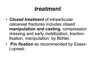 treatment Closed treatment  of intraarticular calcaneal fractures includes closed  manipulation and casting , compression dressing and early mobilization, traction-fixation, manipulation  by Böhler. P in fixation  as recommended by Essex-Lopresti . 