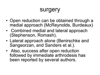 surgery Open reduction can be obtained through a medial approach (McReynolds, Burdeaux) Combined medial and lateral approach (Stephenson, Romash).  Lateral approach alone (Benirschke and Sangeorzan, and Sanders et al.). Also, success after open reduction followed by immediate arthrodesis has been reported by several authors.  