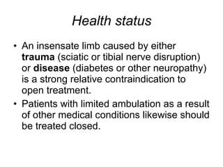 Health status An insensate limb caused by either  trauma  (sciatic or tibial nerve disruption) or  disease  (diabetes or other neuropathy) is a strong relative contraindication to open treatment.  Patients with limited ambulation as a result of other medical conditions likewise should be treated closed.  