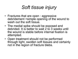Soft tissue injury Fractures that are open : aggressive debridement >simple opening of the wound to wash out the soft tissue.  The medial spike should be exposed and debrided. It is better to wait 2 to 3 weeks until the wound is stable before internal fixation is attempted.  Open treatment should not be performed through tight, swollen soft tissues and certainly not in the region of fracture blebs.  