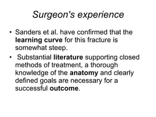 Surgeon's experience Sanders et al. have confirmed that the  learning curve  for this fracture is somewhat steep. Substantial  literature  supporting closed methods of treatment, a thorough knowledge of the  anatomy  and clearly defined goals are necessary for a successful  outcome .  