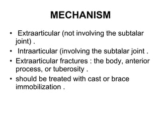 MECHANISM Extraarticular (not involving the subtalar joint) . Intraarticular (involving the subtalar joint . Extraarticular fractures : the body, anterior process, or tuberosity . should be treated with cast or brace immobilization . 