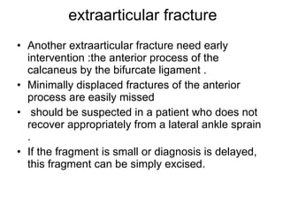 extraarticular fracture Another extraarticular fracture need early intervention :the anterior process of the calcaneus by the bifurcate ligament . Minimally displaced fractures of the anterior process are easily missed  should be suspected in a patient who does not recover appropriately from a lateral ankle sprain . If the fragment is small or diagnosis is delayed, this fragment can be simply excised.  