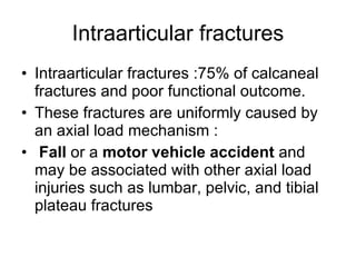 Intraarticular fractures Intraarticular fractures :75% of calcaneal fractures and poor functional outcome.  These fractures are uniformly caused by an axial load mechanism : Fall  or a  motor vehicle accident  and may be associated with other axial load injuries such as lumbar, pelvic, and tibial plateau fractures  