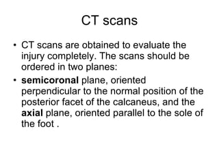 CT scans CT scans are obtained to evaluate the injury completely. The scans should be ordered in two planes:  semicoronal  plane, oriented perpendicular to the normal position of the posterior facet of the calcaneus, and the  axial  plane, oriented parallel to the sole of the foot .  