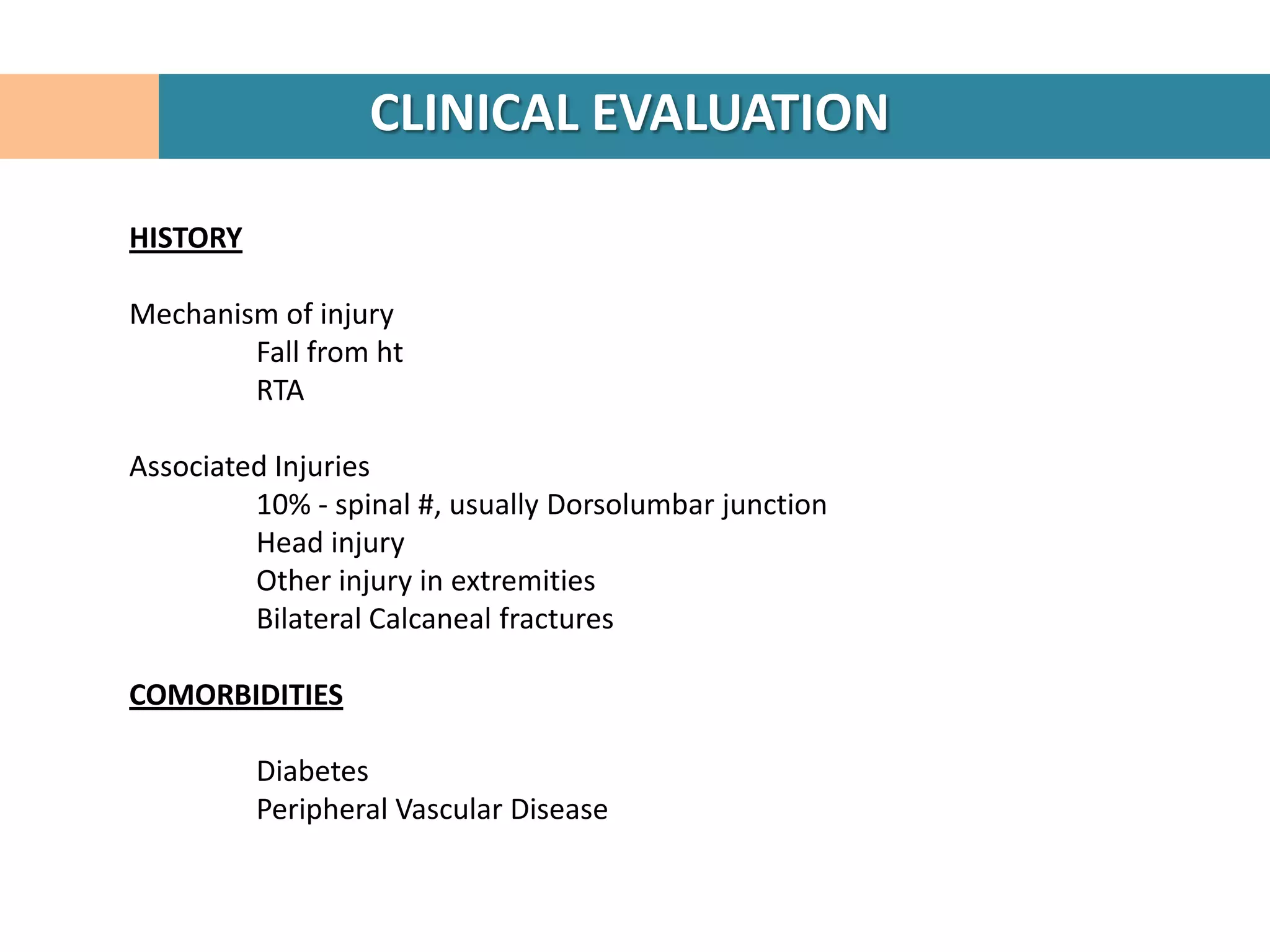 CLINICAL EVALUATION

HISTORY

Mechanism of injury
        Fall from ht
        RTA

Associated Injuries
         10% - spinal #, usually Dorsolumbar junction
         Head injury
         Other injury in extremities
         Bilateral Calcaneal fractures

COMORBIDITIES

          Diabetes
          Peripheral Vascular Disease
 