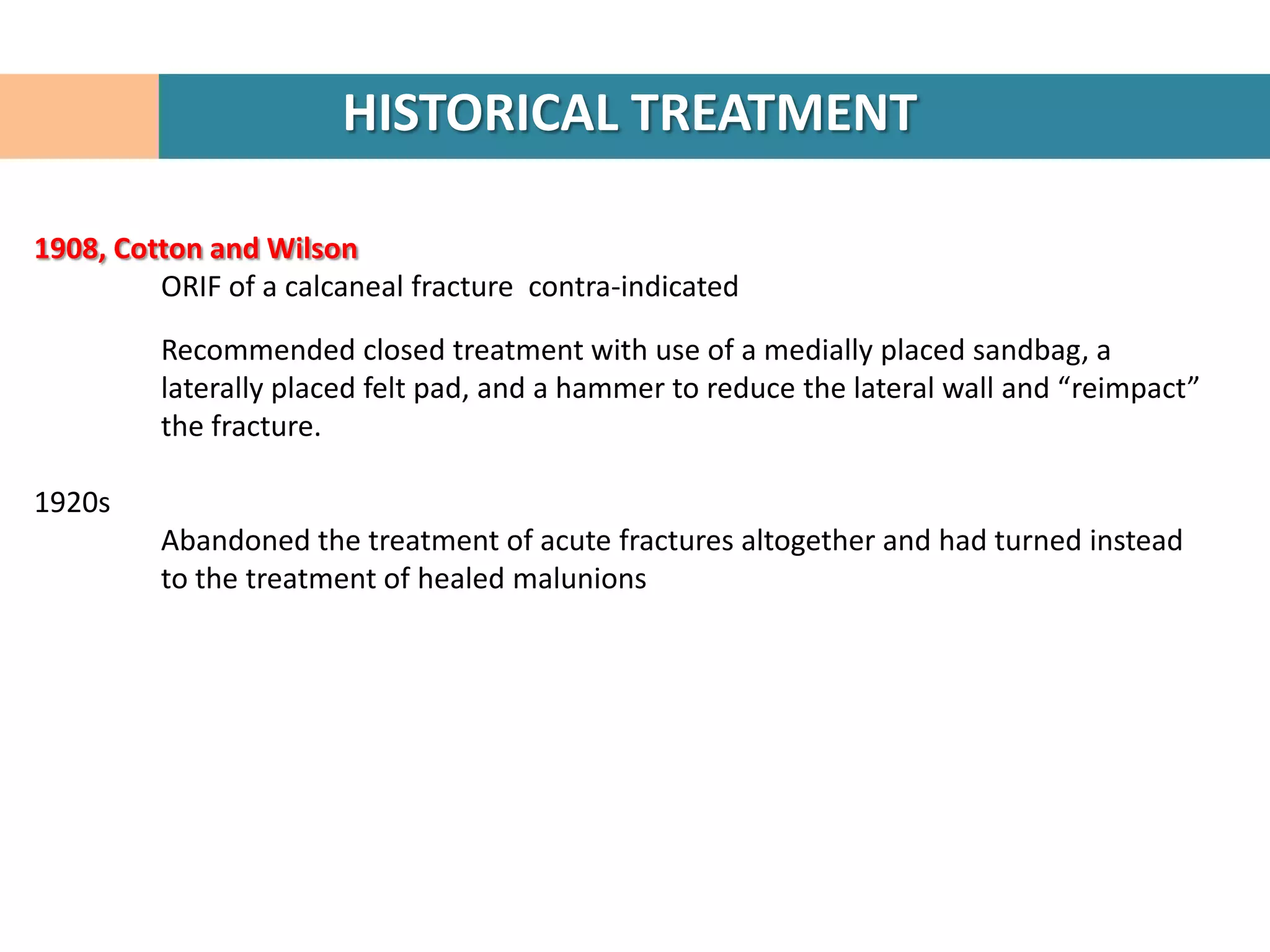 HISTORICAL TREATMENT

1908, Cotton and Wilson
         ORIF of a calcaneal fracture contra-indicated

         Recommended closed treatment with use of a medially placed sandbag, a
         laterally placed felt pad, and a hammer to reduce the lateral wall and “reimpact”
         the fracture.

1920s
         Abandoned the treatment of acute fractures altogether and had turned instead
         to the treatment of healed malunions
 
