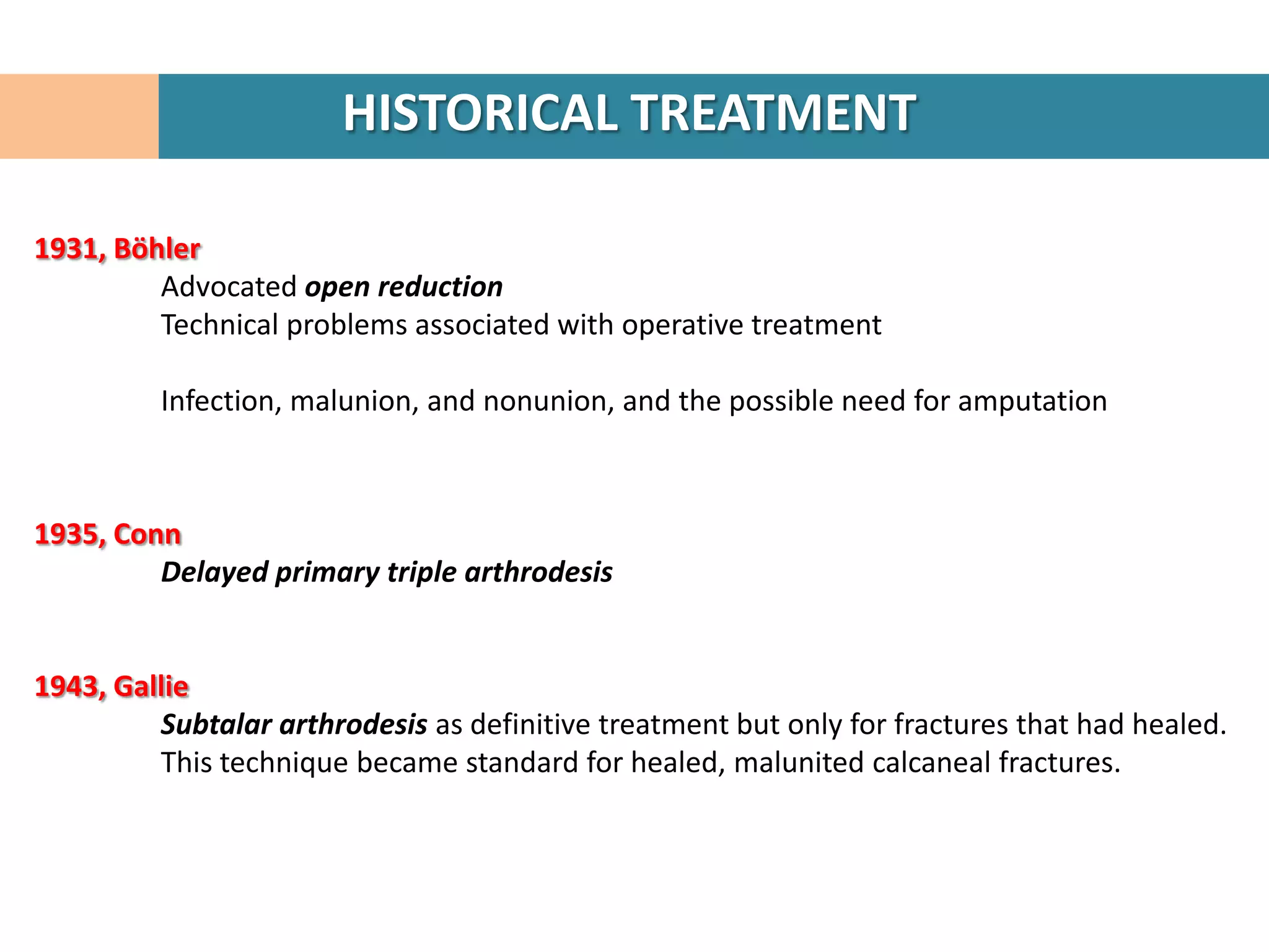 HISTORICAL TREATMENT

1931, Böhler
         Advocated open reduction
         Technical problems associated with operative treatment

         Infection, malunion, and nonunion, and the possible need for amputation



1935, Conn
         Delayed primary triple arthrodesis


1943, Gallie
         Subtalar arthrodesis as definitive treatment but only for fractures that had healed.
         This technique became standard for healed, malunited calcaneal fractures.
 