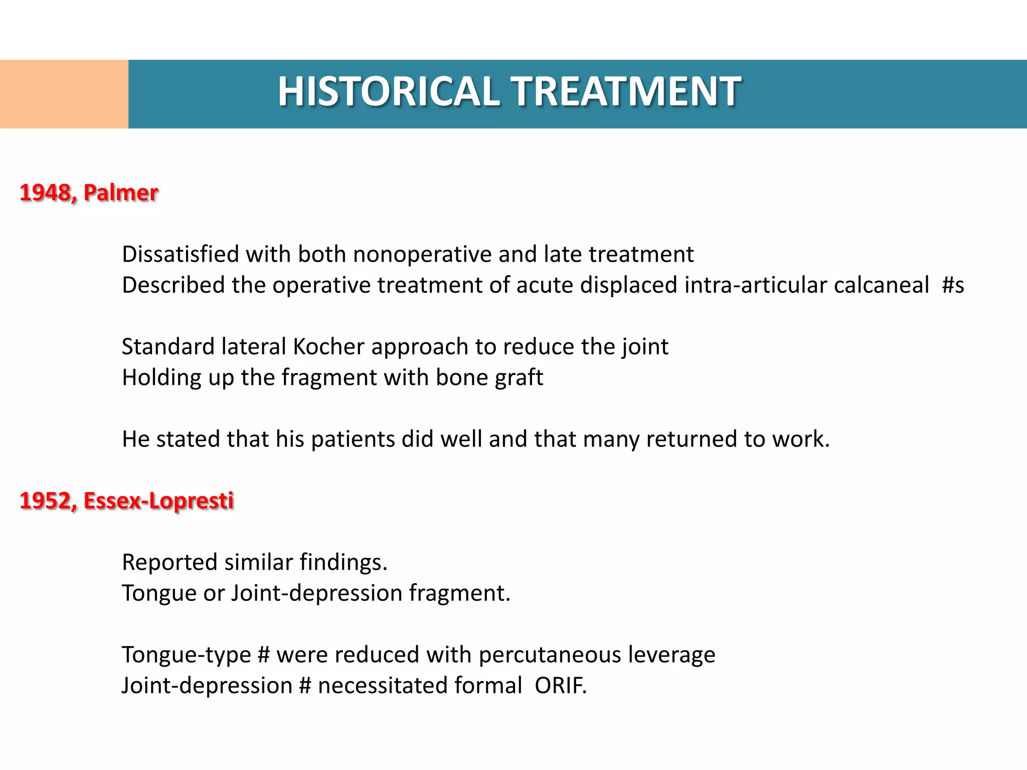 HISTORICAL TREATMENT

1948, Palmer

         Dissatisfied with both nonoperative and late treatment
         Described the operative treatment of acute displaced intra-articular calcaneal #s

         Standard lateral Kocher approach to reduce the joint
         Holding up the fragment with bone graft

         He stated that his patients did well and that many returned to work.

1952, Essex-Lopresti

         Reported similar findings.
         Tongue or Joint-depression fragment.

         Tongue-type # were reduced with percutaneous leverage
         Joint-depression # necessitated formal ORIF.
 