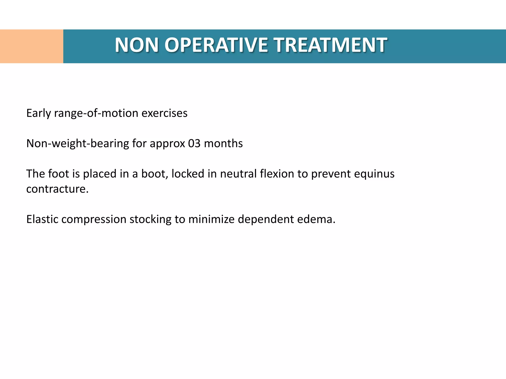 NON OPERATIVE TREATMENT

Early range-of-motion exercises

Non-weight-bearing for approx 03 months

The foot is placed in a boot, locked in neutral flexion to prevent equinus
contracture.

Elastic compression stocking to minimize dependent edema.
 