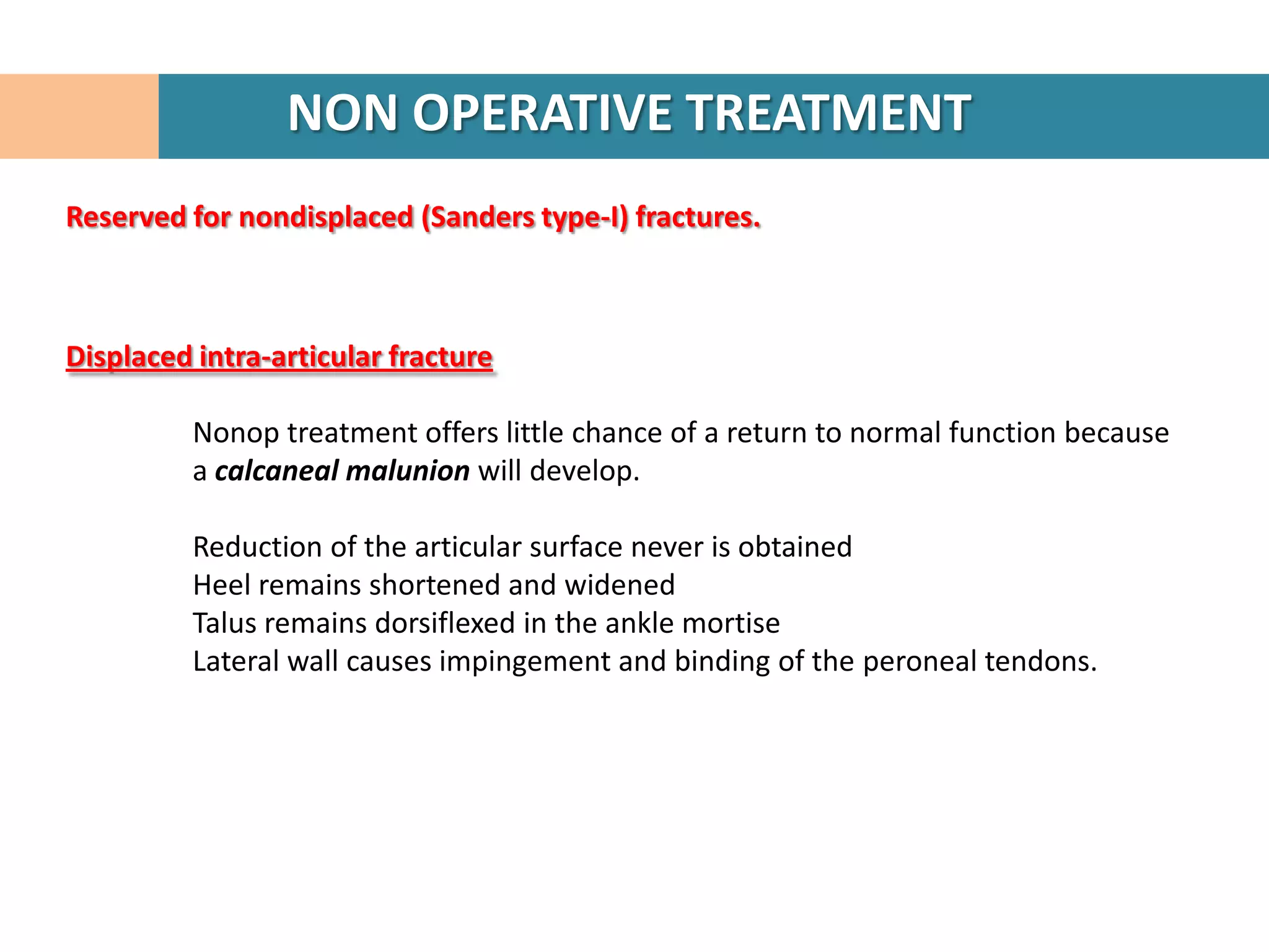NON OPERATIVE TREATMENT
Reserved for nondisplaced (Sanders type-I) fractures.



Displaced intra-articular fracture

          Nonop treatment offers little chance of a return to normal function because
          a calcaneal malunion will develop.

          Reduction of the articular surface never is obtained
          Heel remains shortened and widened
          Talus remains dorsiflexed in the ankle mortise
          Lateral wall causes impingement and binding of the peroneal tendons.
 
