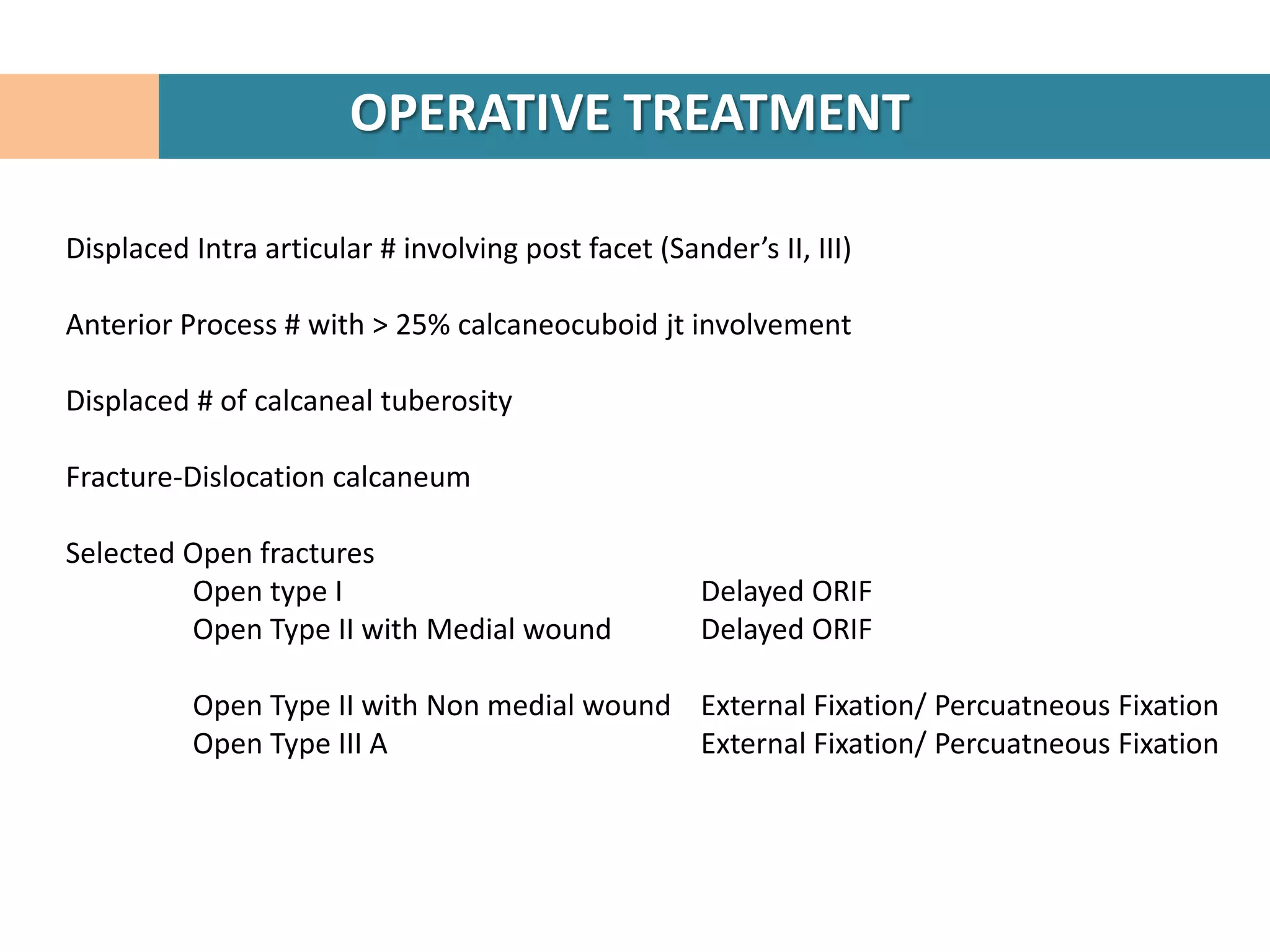 OPERATIVE TREATMENT

Displaced Intra articular # involving post facet (Sander’s II, III)

Anterior Process # with > 25% calcaneocuboid jt involvement

Displaced # of calcaneal tuberosity

Fracture-Dislocation calcaneum

Selected Open fractures
         Open type I                                  Delayed ORIF
         Open Type II with Medial wound               Delayed ORIF

          Open Type II with Non medial wound External Fixation/ Percuatneous Fixation
          Open Type III A                    External Fixation/ Percuatneous Fixation
 
