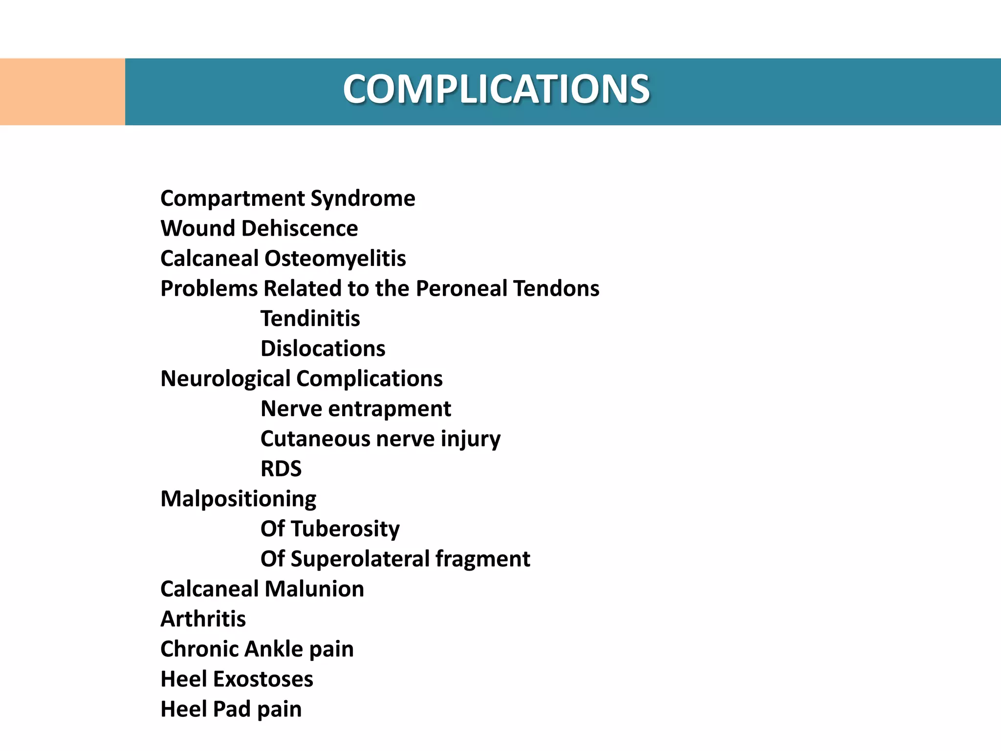 COMPLICATIONS

Compartment Syndrome
Wound Dehiscence
Calcaneal Osteomyelitis
Problems Related to the Peroneal Tendons
          Tendinitis
          Dislocations
Neurological Complications
          Nerve entrapment
          Cutaneous nerve injury
          RDS
Malpositioning
          Of Tuberosity
          Of Superolateral fragment
Calcaneal Malunion
Arthritis
Chronic Ankle pain
Heel Exostoses
Heel Pad pain
 