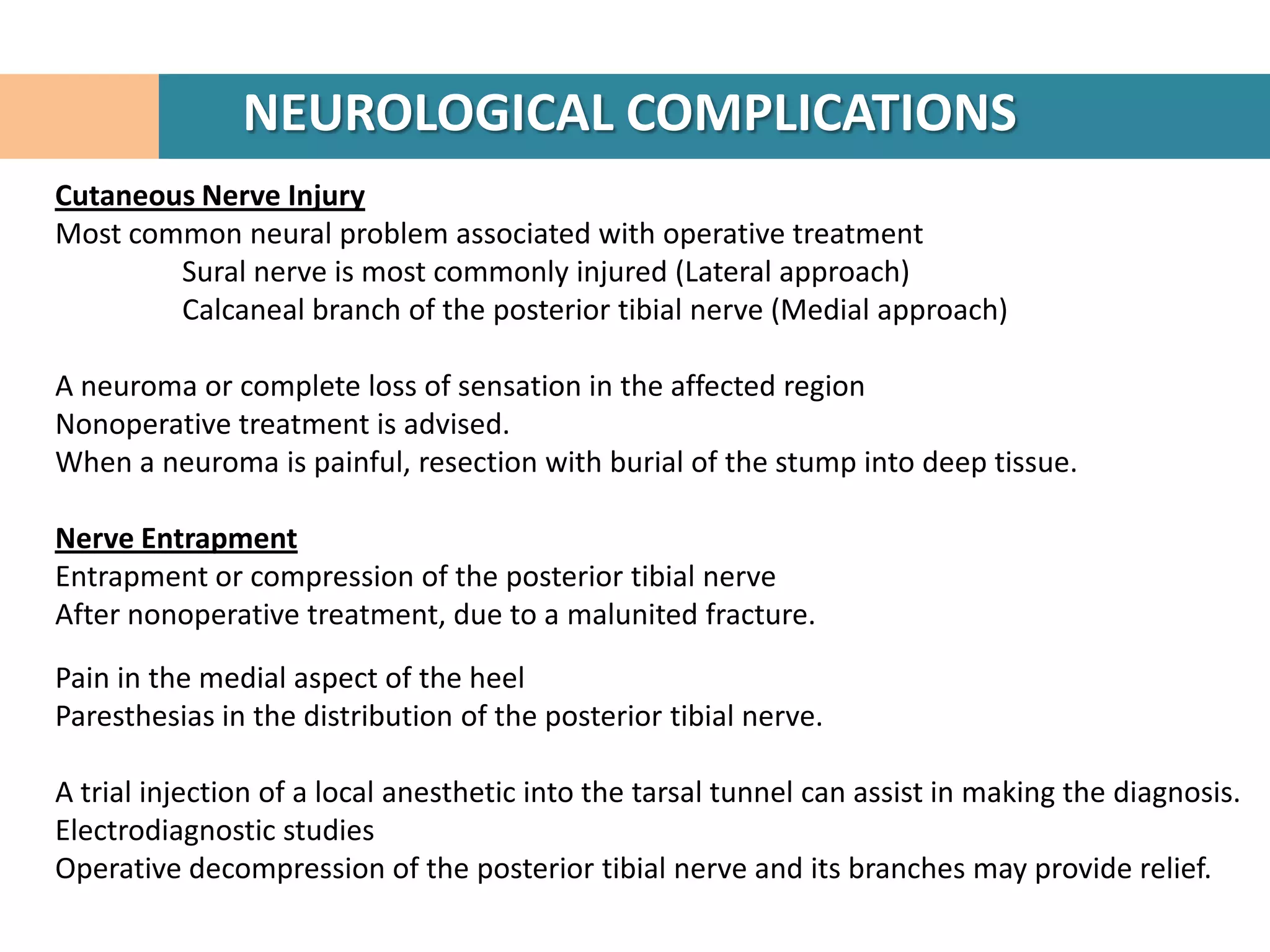 NEUROLOGICAL COMPLICATIONS
Cutaneous Nerve Injury
Most common neural problem associated with operative treatment
        Sural nerve is most commonly injured (Lateral approach)
        Calcaneal branch of the posterior tibial nerve (Medial approach)

A neuroma or complete loss of sensation in the affected region
Nonoperative treatment is advised.
When a neuroma is painful, resection with burial of the stump into deep tissue.

Nerve Entrapment
Entrapment or compression of the posterior tibial nerve
After nonoperative treatment, due to a malunited fracture.

Pain in the medial aspect of the heel
Paresthesias in the distribution of the posterior tibial nerve.

A trial injection of a local anesthetic into the tarsal tunnel can assist in making the diagnosis.
Electrodiagnostic studies
Operative decompression of the posterior tibial nerve and its branches may provide relief.
 