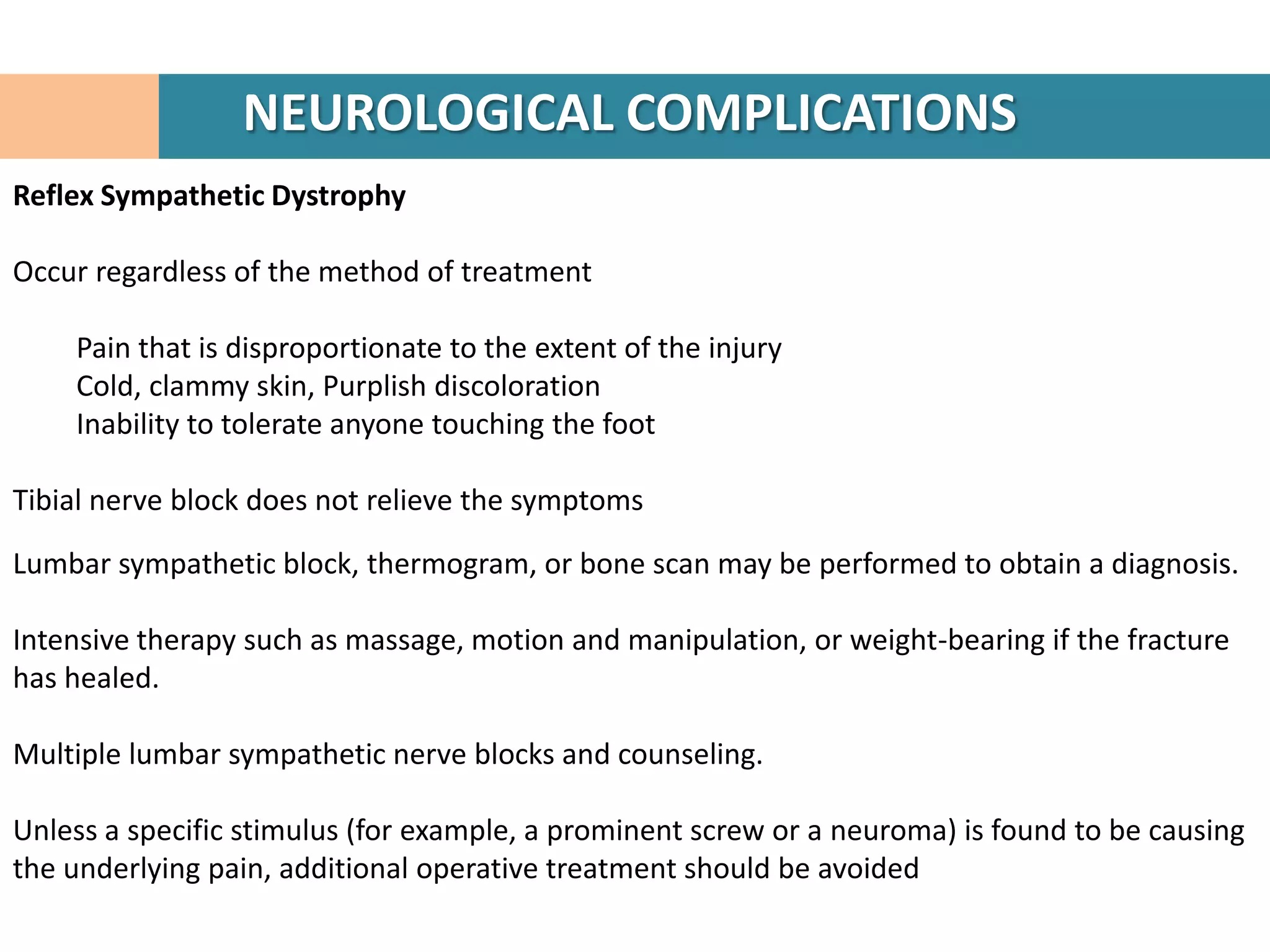 NEUROLOGICAL COMPLICATIONS
Reflex Sympathetic Dystrophy

Occur regardless of the method of treatment

    Pain that is disproportionate to the extent of the injury
    Cold, clammy skin, Purplish discoloration
    Inability to tolerate anyone touching the foot

Tibial nerve block does not relieve the symptoms

Lumbar sympathetic block, thermogram, or bone scan may be performed to obtain a diagnosis.

Intensive therapy such as massage, motion and manipulation, or weight-bearing if the fracture
has healed.

Multiple lumbar sympathetic nerve blocks and counseling.

Unless a specific stimulus (for example, a prominent screw or a neuroma) is found to be causing
the underlying pain, additional operative treatment should be avoided
 