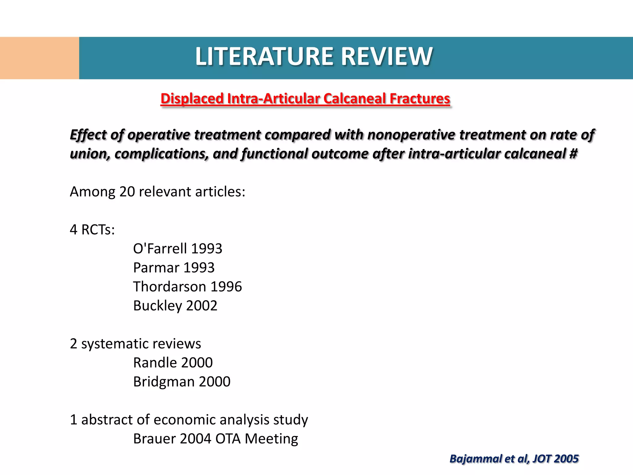LITERATURE REVIEW
              Displaced Intra-Articular Calcaneal Fractures

Effect of operative treatment compared with nonoperative treatment on rate of
union, complications, and functional outcome after intra-articular calcaneal #

Among 20 relevant articles:

4 RCTs:
          O'Farrell 1993
          Parmar 1993
          Thordarson 1996
          Buckley 2002

2 systematic reviews
         Randle 2000
         Bridgman 2000

1 abstract of economic analysis study
          Brauer 2004 OTA Meeting
                                                          Bajammal et al, JOT 2005
 