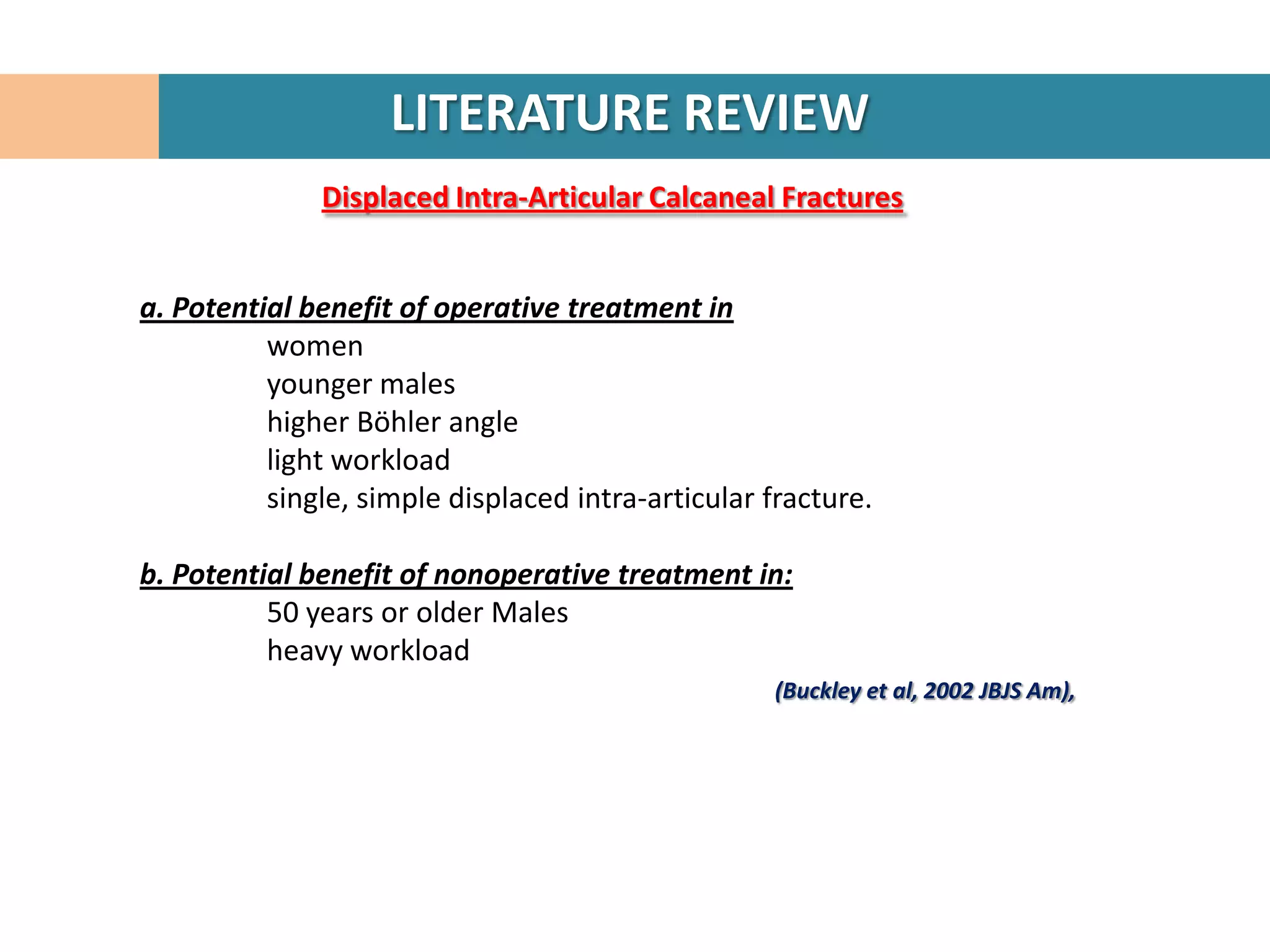 LITERATURE REVIEW
              Displaced Intra-Articular Calcaneal Fractures


a. Potential benefit of operative treatment in
          women
          younger males
          higher Böhler angle
          light workload
          single, simple displaced intra-articular fracture.

b. Potential benefit of nonoperative treatment in:
          50 years or older Males
          heavy workload
                                                    (Buckley et al, 2002 JBJS Am),
 