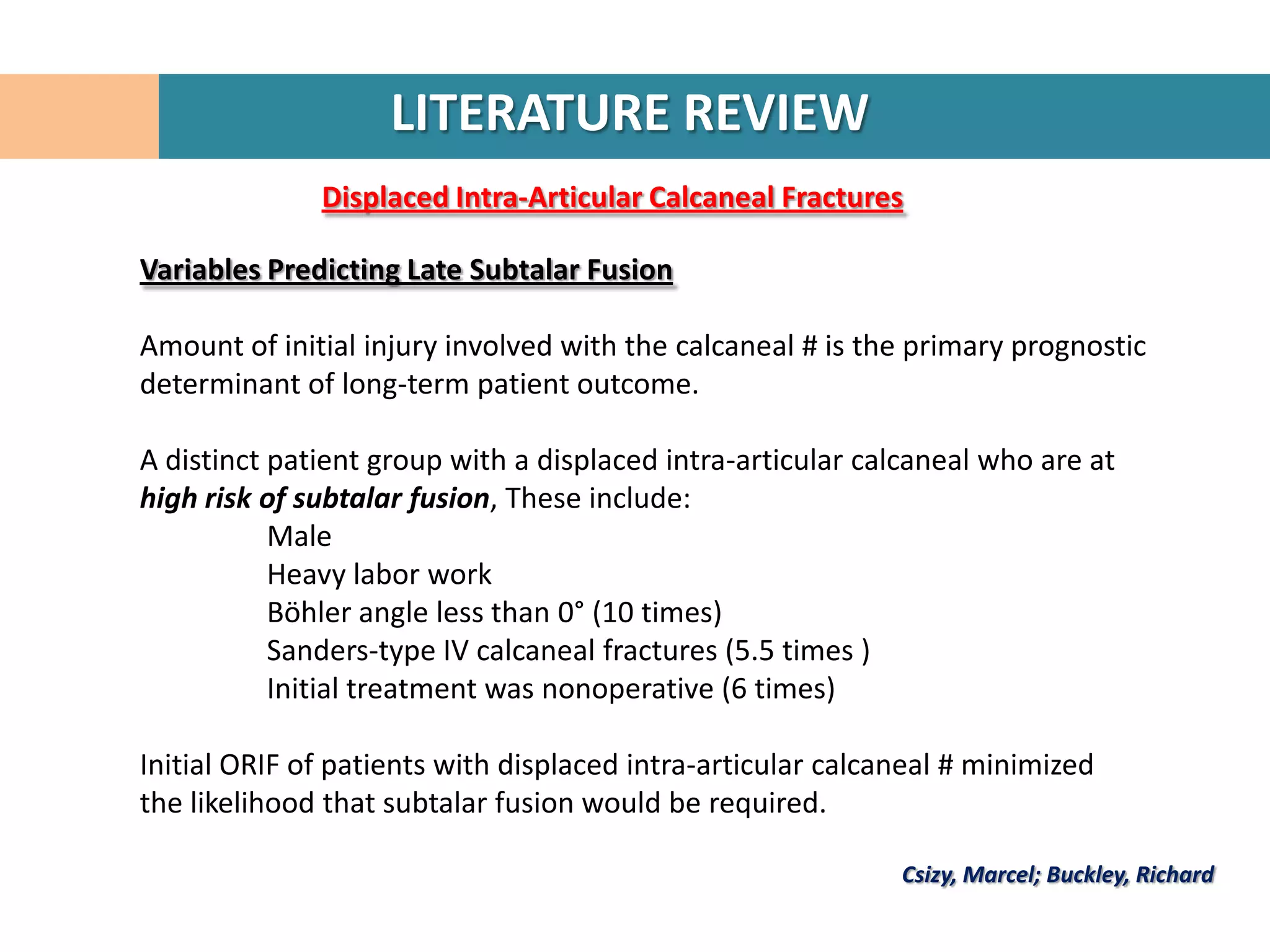 LITERATURE REVIEW
              Displaced Intra-Articular Calcaneal Fractures

Variables Predicting Late Subtalar Fusion

Amount of initial injury involved with the calcaneal # is the primary prognostic
determinant of long-term patient outcome.

A distinct patient group with a displaced intra-articular calcaneal who are at
high risk of subtalar fusion, These include:
           Male
           Heavy labor work
           Böhler angle less than 0° (10 times)
           Sanders-type IV calcaneal fractures (5.5 times )
           Initial treatment was nonoperative (6 times)

Initial ORIF of patients with displaced intra-articular calcaneal # minimized
the likelihood that subtalar fusion would be required.

                                                             Csizy, Marcel; Buckley, Richard
 
