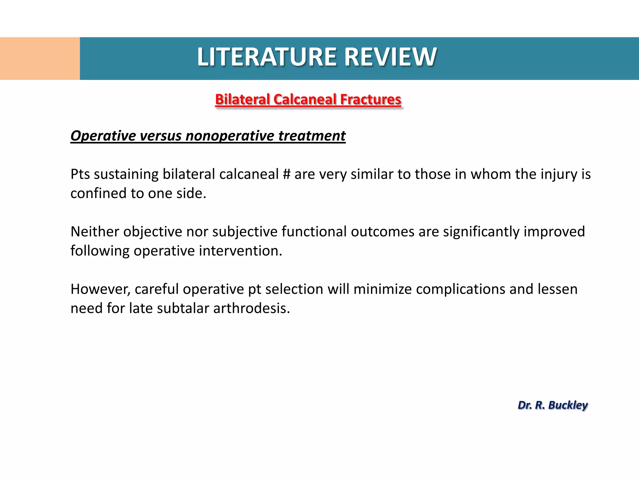 LITERATURE REVIEW
                       Bilateral Calcaneal Fractures

Operative versus nonoperative treatment

Pts sustaining bilateral calcaneal # are very similar to those in whom the injury is
confined to one side.

Neither objective nor subjective functional outcomes are significantly improved
following operative intervention.

However, careful operative pt selection will minimize complications and lessen
need for late subtalar arthrodesis.




                                                                        Dr. R. Buckley
 