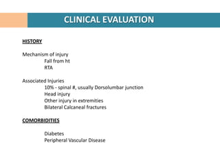 CLINICAL EVALUATION

HISTORY

Mechanism of injury
        Fall from ht
        RTA

Associated Injuries
         10% - spinal #, usually Dorsolumbar junction
         Head injury
         Other injury in extremities
         Bilateral Calcaneal fractures

COMORBIDITIES

          Diabetes
          Peripheral Vascular Disease
 