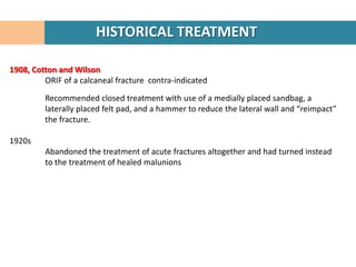 HISTORICAL TREATMENT

1908, Cotton and Wilson
         ORIF of a calcaneal fracture contra-indicated

         Recommended closed treatment with use of a medially placed sandbag, a
         laterally placed felt pad, and a hammer to reduce the lateral wall and “reimpact”
         the fracture.

1920s
         Abandoned the treatment of acute fractures altogether and had turned instead
         to the treatment of healed malunions
 