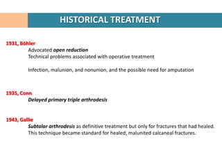 HISTORICAL TREATMENT

1931, Böhler
         Advocated open reduction
         Technical problems associated with operative treatment

         Infection, malunion, and nonunion, and the possible need for amputation



1935, Conn
         Delayed primary triple arthrodesis


1943, Gallie
         Subtalar arthrodesis as definitive treatment but only for fractures that had healed.
         This technique became standard for healed, malunited calcaneal fractures.
 
