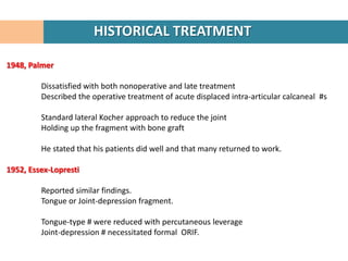 HISTORICAL TREATMENT

1948, Palmer

         Dissatisfied with both nonoperative and late treatment
         Described the operative treatment of acute displaced intra-articular calcaneal #s

         Standard lateral Kocher approach to reduce the joint
         Holding up the fragment with bone graft

         He stated that his patients did well and that many returned to work.

1952, Essex-Lopresti

         Reported similar findings.
         Tongue or Joint-depression fragment.

         Tongue-type # were reduced with percutaneous leverage
         Joint-depression # necessitated formal ORIF.
 