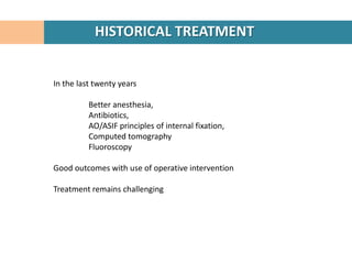 HISTORICAL TREATMENT


In the last twenty years

          Better anesthesia,
          Antibiotics,
          AO/ASIF principles of internal fixation,
          Computed tomography
          Fluoroscopy

Good outcomes with use of operative intervention

Treatment remains challenging
 