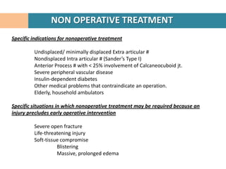 NON OPERATIVE TREATMENT
Specific indications for nonoperative treatment

         Undisplaced/ minimally displaced Extra articular #
         Nondisplaced Intra articular # (Sander’s Type I)
         Anterior Process # with < 25% involvement of Calcaneocuboid jt.
         Severe peripheral vascular disease
         Insulin-dependent diabetes
         Other medical problems that contraindicate an operation.
         Elderly, household ambulators

Specific situations in which nonoperative treatment may be required because an
injury precludes early operative intervention

         Severe open fracture
         Life-threatening injury
         Soft-tissue compromise
                   Blistering
                   Massive, prolonged edema
 