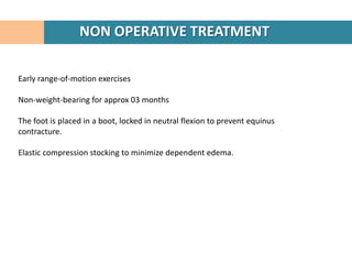 NON OPERATIVE TREATMENT

Early range-of-motion exercises

Non-weight-bearing for approx 03 months

The foot is placed in a boot, locked in neutral flexion to prevent equinus
contracture.

Elastic compression stocking to minimize dependent edema.
 