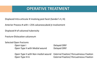 OPERATIVE TREATMENT

Displaced Intra articular # involving post facet (Sander’s II, III)

Anterior Process # with > 25% calcaneocuboid jt involvement

Displaced # of calcaneal tuberosity

Fracture-Dislocation calcaneum

Selected Open fractures
         Open type I                                  Delayed ORIF
         Open Type II with Medial wound               Delayed ORIF

          Open Type II with Non medial wound External Fixation/ Percuatneous Fixation
          Open Type III A                    External Fixation/ Percuatneous Fixation
 