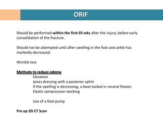 ORIF

Should be performed within the first 03 wks after the injury, before early
consolidation of the fracture.

Should not be attempted until after swelling in the foot and ankle has
markedly decreased.

Wrinkle test

Methods to reduce edema
        Elevation
        Jones dressing with a posterior splint
        If the swelling is decreasing, a boot locked in neutral flexion
        Elastic compression stocking

          Use of a foot pump

Pre op 2D CT Scan
 