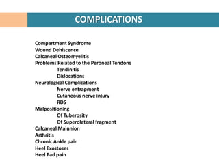 COMPLICATIONS

Compartment Syndrome
Wound Dehiscence
Calcaneal Osteomyelitis
Problems Related to the Peroneal Tendons
          Tendinitis
          Dislocations
Neurological Complications
          Nerve entrapment
          Cutaneous nerve injury
          RDS
Malpositioning
          Of Tuberosity
          Of Superolateral fragment
Calcaneal Malunion
Arthritis
Chronic Ankle pain
Heel Exostoses
Heel Pad pain
 