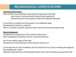 NEUROLOGICAL COMPLICATIONS
Cutaneous Nerve Injury
Most common neural problem associated with operative treatment
        Sural nerve is most commonly injured (Lateral approach)
        Calcaneal branch of the posterior tibial nerve (Medial approach)

A neuroma or complete loss of sensation in the affected region
Nonoperative treatment is advised.
When a neuroma is painful, resection with burial of the stump into deep tissue.

Nerve Entrapment
Entrapment or compression of the posterior tibial nerve
After nonoperative treatment, due to a malunited fracture.

Pain in the medial aspect of the heel
Paresthesias in the distribution of the posterior tibial nerve.

A trial injection of a local anesthetic into the tarsal tunnel can assist in making the diagnosis.
Electrodiagnostic studies
Operative decompression of the posterior tibial nerve and its branches may provide relief.
 