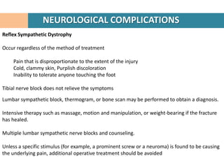 NEUROLOGICAL COMPLICATIONS
Reflex Sympathetic Dystrophy

Occur regardless of the method of treatment

    Pain that is disproportionate to the extent of the injury
    Cold, clammy skin, Purplish discoloration
    Inability to tolerate anyone touching the foot

Tibial nerve block does not relieve the symptoms

Lumbar sympathetic block, thermogram, or bone scan may be performed to obtain a diagnosis.

Intensive therapy such as massage, motion and manipulation, or weight-bearing if the fracture
has healed.

Multiple lumbar sympathetic nerve blocks and counseling.

Unless a specific stimulus (for example, a prominent screw or a neuroma) is found to be causing
the underlying pain, additional operative treatment should be avoided
 