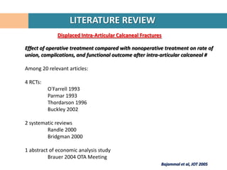 LITERATURE REVIEW
              Displaced Intra-Articular Calcaneal Fractures

Effect of operative treatment compared with nonoperative treatment on rate of
union, complications, and functional outcome after intra-articular calcaneal #

Among 20 relevant articles:

4 RCTs:
          O'Farrell 1993
          Parmar 1993
          Thordarson 1996
          Buckley 2002

2 systematic reviews
         Randle 2000
         Bridgman 2000

1 abstract of economic analysis study
          Brauer 2004 OTA Meeting
                                                          Bajammal et al, JOT 2005
 