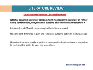 LITERATURE REVIEW
             Displaced Intra-Articular Calcaneal Fractures

Effect of operative treatment compared with nonoperative treatment on rate of
union, complications, and functional outcome after intra-articular calcaneal #

Evidence from RCTs with methodological limitations revealed:

No significant difference in pain and functional outcome between the two groups


Operative treatment maybe superior to nonoperative treatment concerning return
to work and the ability to wear the same shoes.




                                                         Bajammal et al, JOT 2005
 