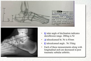 ● G talar angle of declination indicates
dorsiflexion range. 20Deg is Nr
● A talocalcaneal ht. Nr is 85mm
● E talocalcaneal angle . Nr 35deg
● Each of these measurements along with
longitudinal arch are decreased in post
traumatic subtalar arthritis.
 
