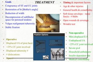TREATMENT● Goals
● Congruency of ST and CC joints
● Restoration of ht [Bohler's angle]
● Reduction of width
● Decompression of subfibular
space for peroneal tendons
● Valgus realignment tuberosity
● Stable fixation
● Timing & important factors
● Age & other injuries
● General health & comorbidity
● Soft tissue envelope – tense
fascia - # blebs
● Open wounds & coverage
● Wrinkle test
● Operative
● Displaced I/A of post.facet
● >25% CC joint involved
● Displaced tuberosity #
● # dislocations
● Open #
● Non-operative
● Mini.displaced E/A
● Undisplaced I/A
● <25% CC joint involved
● Severe pvd
● Household ambulators
● Insulin dependent dm
● Medical comorbidity
 