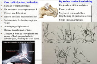 ● Carr [gallie's] primary arthrodesis
● Subtalar or triple arthrodesis
● For sanders 4, severe open sander 3.
● Correct any deformities
● Restore calcaneal ht and orientation
● Maintain talar declination angle and
valgus
● Autologus graft placement
● Denude lateral aspect of talus
● 2 large 6.5-8mm cc screwplaced into
corner of heel, perpendicular to
subtalar joint, entering the talus dome.
● Bg Weber tension band wiring
● For tendo achillies avulsions
● Prone position
● May need tendo achillies
lengthening or gastroc resection
● Splint in plantarflexion
 