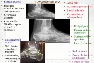 Complications late● Subtalar arthritis
● Inadequae
reduction, hardware,
cartilage damage
● Severe pain,
disability
● Shoe modify,
NSAIDs, implant
removal or
arthrodesis
● Ankle pain
● By subtalar joint stiffness
● Lateral akle pain
● Conservative or
adhesionolysis
● Heel exostosis
● Painful plantar bony
prominences
● Surgical excision
● Heel pad pain
● Damage septate
architecture
● Not improved by
operatives
● Rx is Heel cusion
● Calcaneocuboid
arthritis
● Malreduction of
anterolateral
fragment
● Conservative,
exostectomy or
arthrodesis
 