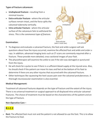 Types of fracture calcaneum:
 Undisplaced fracture - resulting from a
minimal trauma.
 Extra-articular fracture - where the articular
surfaces remain intact, and the force splits the
calcaneal tuberosity vertically.
 Intra-articular fracture - where the articular
surface of the calcaneum fails to withstand the
stress. This is the commonest type of fracture.
Examination:
 To diagnose and evaluate a calcaneal fracture, the foot and ankle surgeon will ask
questions about how the injury occurred, examine the affected foot and ankle and order x-
rays. In addition, advanced imaging tests such as CT-scans are commonly required after a
fracture. These provide more detailed, cross-sectional images of your foot.
 The physiotherapist will examine the ankle to see if the skin was damaged or punctured
from the injury.
 He will check for a pulse to see if there is a sufficient blood supply at the injured area. Also,
he should check if the patient can move his toes and feel at the bottom of his foot to
determine if there are any other injuries that occurred with the calcaneal fracture.
 Other techniques like squeezing the heel causes pain over the calcaneal protuberances. A
thorough neurovascular examination is also essential.
Medical Management:
Treatment of calcaneal fractures depends on the type of fracture and the extent of the injury.
There is no universal treatment or surgical approach to all displaced intra-articular calcaneal
fractures. The choice of treatment must be based on the characteristics of the patient and on
the type of fracture.
Non-Operative Care –
R.I.C.E
 Rest: The affected foot must rest and the patient is not allowed to use the foot. This is to allow
the fracture to heal.
 