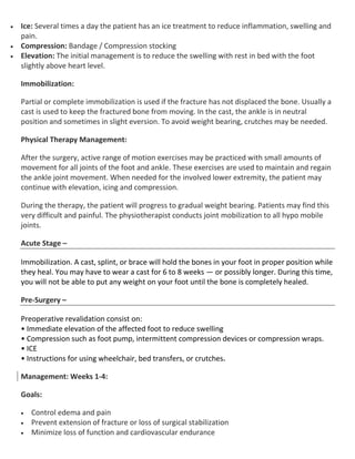  Ice: Several times a day the patient has an ice treatment to reduce inflammation, swelling and
pain.
 Compression: Bandage / Compression stocking
 Elevation: The initial management is to reduce the swelling with rest in bed with the foot
slightly above heart level.
Immobilization:
Partial or complete immobilization is used if the fracture has not displaced the bone. Usually a
cast is used to keep the fractured bone from moving. In the cast, the ankle is in neutral
position and sometimes in slight eversion. To avoid weight bearing, crutches may be needed.
Physical Therapy Management:
After the surgery, active range of motion exercises may be practiced with small amounts of
movement for all joints of the foot and ankle. These exercises are used to maintain and regain
the ankle joint movement. When needed for the involved lower extremity, the patient may
continue with elevation, icing and compression.
During the therapy, the patient will progress to gradual weight bearing. Patients may find this
very difficult and painful. The physiotherapist conducts joint mobilization to all hypo mobile
joints.
Acute Stage –
Immobilization. A cast, splint, or brace will hold the bones in your foot in proper position while
they heal. You may have to wear a cast for 6 to 8 weeks — or possibly longer. During this time,
you will not be able to put any weight on your foot until the bone is completely healed.
Pre-Surgery –
Preoperative revalidation consist on:
• Immediate elevation of the affected foot to reduce swelling
• Compression such as foot pump, intermittent compression devices or compression wraps.
• ICE
• Instructions for using wheelchair, bed transfers, or crutches.
Management: Weeks 1-4:
Goals:
 Control edema and pain
 Prevent extension of fracture or loss of surgical stabilization
 Minimize loss of function and cardiovascular endurance
 