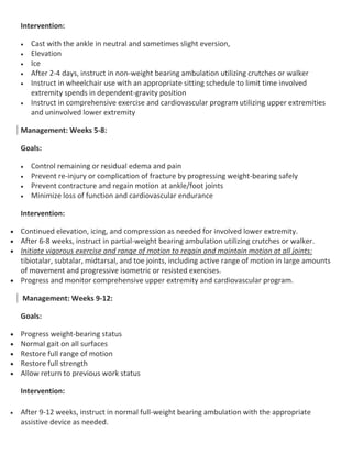 Intervention:
 Cast with the ankle in neutral and sometimes slight eversion,
 Elevation
 Ice
 After 2-4 days, instruct in non-weight bearing ambulation utilizing crutches or walker
 Instruct in wheelchair use with an appropriate sitting schedule to limit time involved
extremity spends in dependent-gravity position
 Instruct in comprehensive exercise and cardiovascular program utilizing upper extremities
and uninvolved lower extremity
Management: Weeks 5-8:
Goals:
 Control remaining or residual edema and pain
 Prevent re-injury or complication of fracture by progressing weight-bearing safely
 Prevent contracture and regain motion at ankle/foot joints
 Minimize loss of function and cardiovascular endurance
Intervention:
 Continued elevation, icing, and compression as needed for involved lower extremity.
 After 6-8 weeks, instruct in partial-weight bearing ambulation utilizing crutches or walker.
 Initiate vigorous exercise and range of motion to regain and maintain motion at all joints:
tibiotalar, subtalar, midtarsal, and toe joints, including active range of motion in large amounts
of movement and progressive isometric or resisted exercises.
 Progress and monitor comprehensive upper extremity and cardiovascular program.
Management: Weeks 9-12:
Goals:
 Progress weight-bearing status
 Normal gait on all surfaces
 Restore full range of motion
 Restore full strength
 Allow return to previous work status
Intervention:
 After 9-12 weeks, instruct in normal full-weight bearing ambulation with the appropriate
assistive device as needed.
 