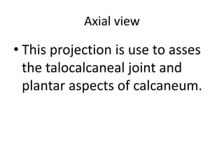 Axial view
• This projection is use to asses
the talocalcaneal joint and
plantar aspects of calcaneum.
 