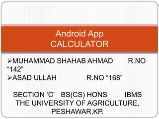 Android App
CALCULATOR
MUHAMMAD SHAHAB AHMAD R.NO
“142”
ASAD ULLAH R.NO “168”
SECTION „C‟ BS(CS) HONS IBMS
THE UNIVERSITY OF AGRICULTURE,
PESHAWAR,KP.
 