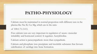 PATHO-PHYSIOLOGY
Calcium must be maintained in normal proportion with different ions in the
plasma like Na: K: Ca: Mg, whi...