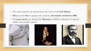 • The name calcium was derived from the Latin word“calx”(lime).
• Davy was the first to prepare the metal by electrolytic ...