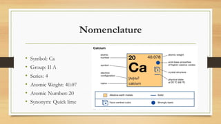 Nomenclature
• Symbol: Ca
• Group: II A
• Series: 4
• Atomic Weight: 40.07
• Atomic Number: 20
• Synonym: Quick lime
 